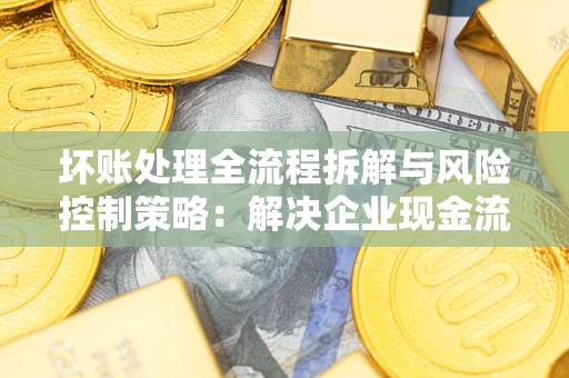 武汉坏账处理全流程拆解与风险控制策略：解决企业现金流顽疾的实战指南