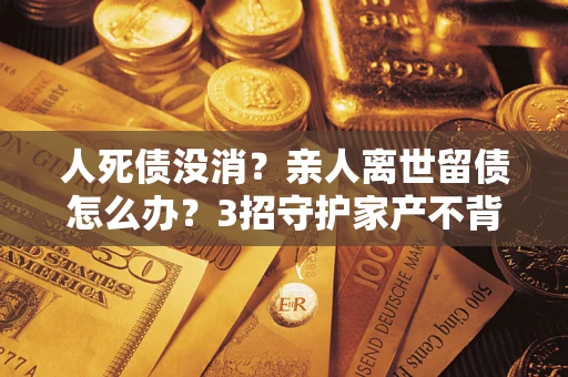武汉人死债没消？亲人离世留债怎么办？3招守护家产不背锅