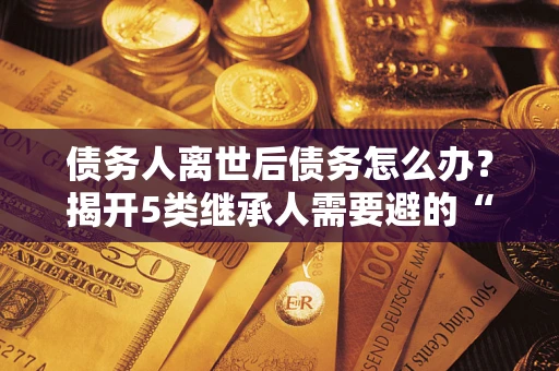 武汉债务人离世后债务怎么办？揭开5类继承人需要避的“坑”