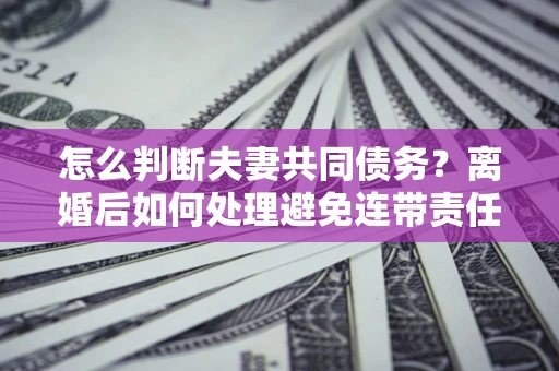 武汉怎么判断夫妻共同债务？离婚后如何处理避免连带责任？