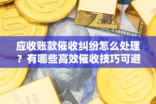 武汉应收账款催收纠纷怎么处理？有哪些高效催收技巧可避免坏账？